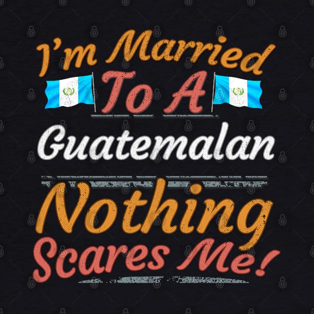 I'm Married To A Guatemalan Nothing Scares Me - Gift for Guatemalan From Guatemala Americas,Central America, by Country Flags